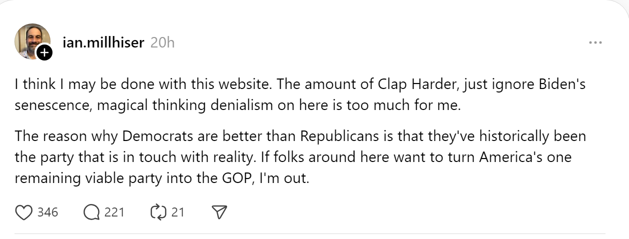 I think I may be done with this website. The amount of Clap Harder, just ignore Biden's senescence, magical thinking denialism on here is too much for me. The reason why Democrats are better than Republicans is that they've historically been the party that is in touch with reality. If folks around here want to turn America's one remaining viable party into the GOP, I'm out.